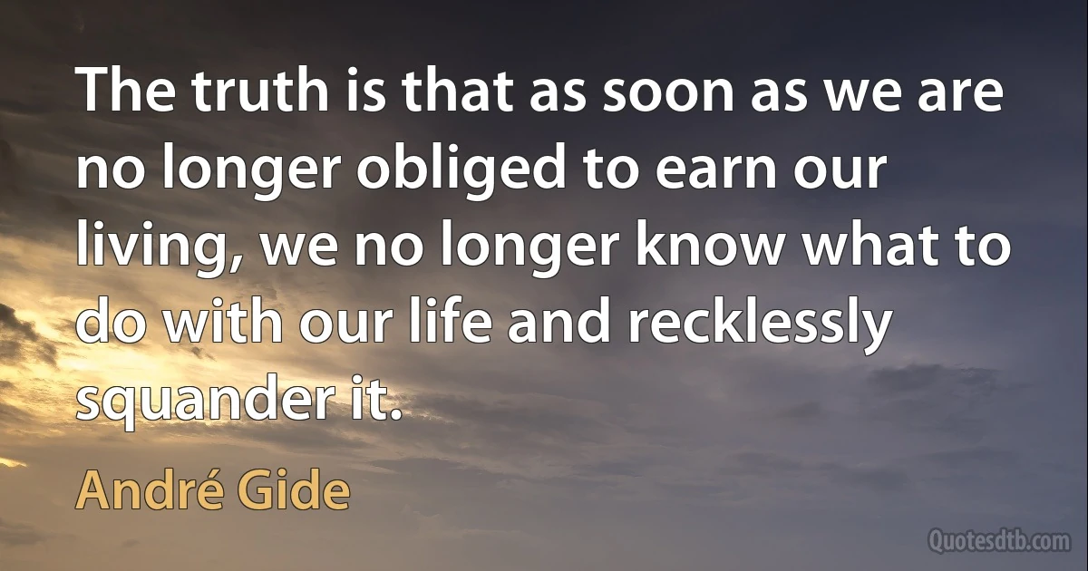 The truth is that as soon as we are no longer obliged to earn our living, we no longer know what to do with our life and recklessly squander it. (André Gide)