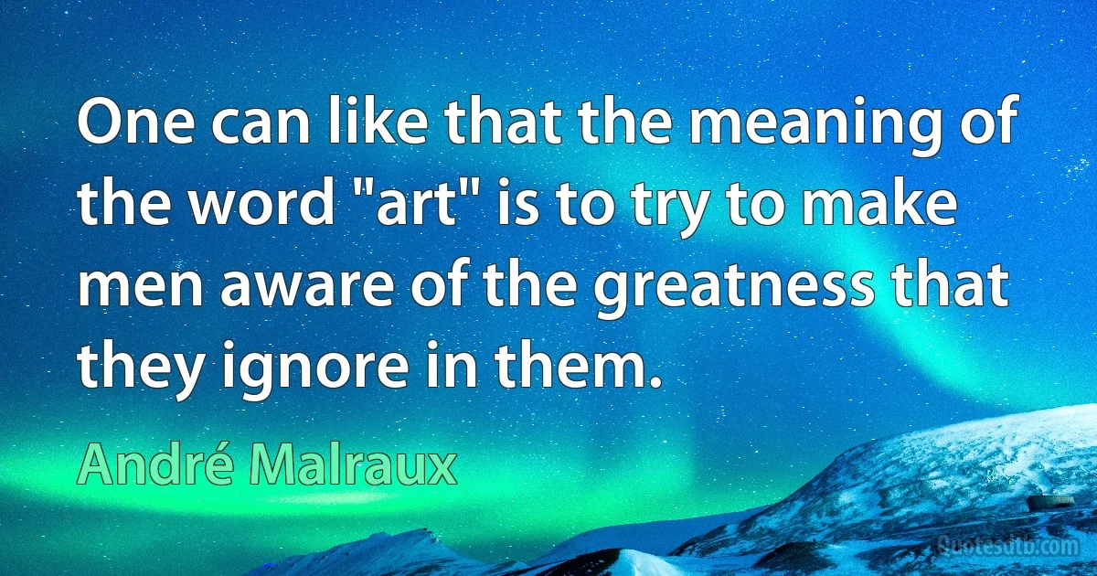 One can like that the meaning of the word "art" is to try to make men aware of the greatness that they ignore in them. (André Malraux)