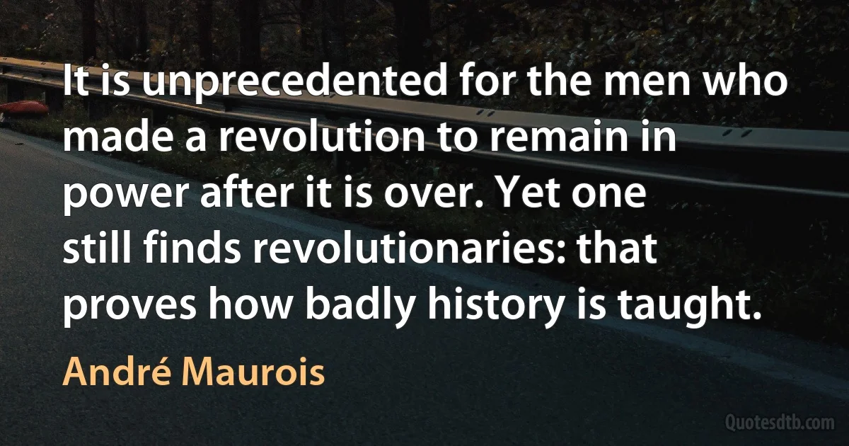 It is unprecedented for the men who made a revolution to remain in power after it is over. Yet one still finds revolutionaries: that proves how badly history is taught. (André Maurois)