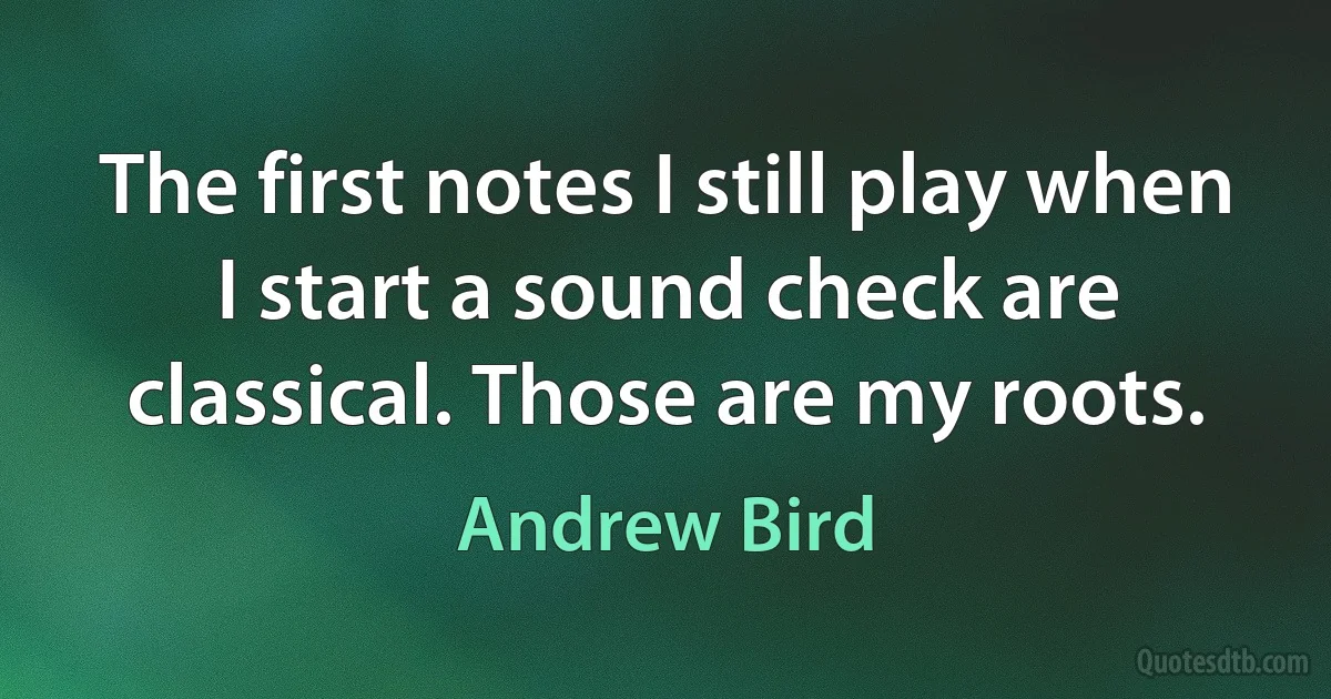 The first notes I still play when I start a sound check are classical. Those are my roots. (Andrew Bird)