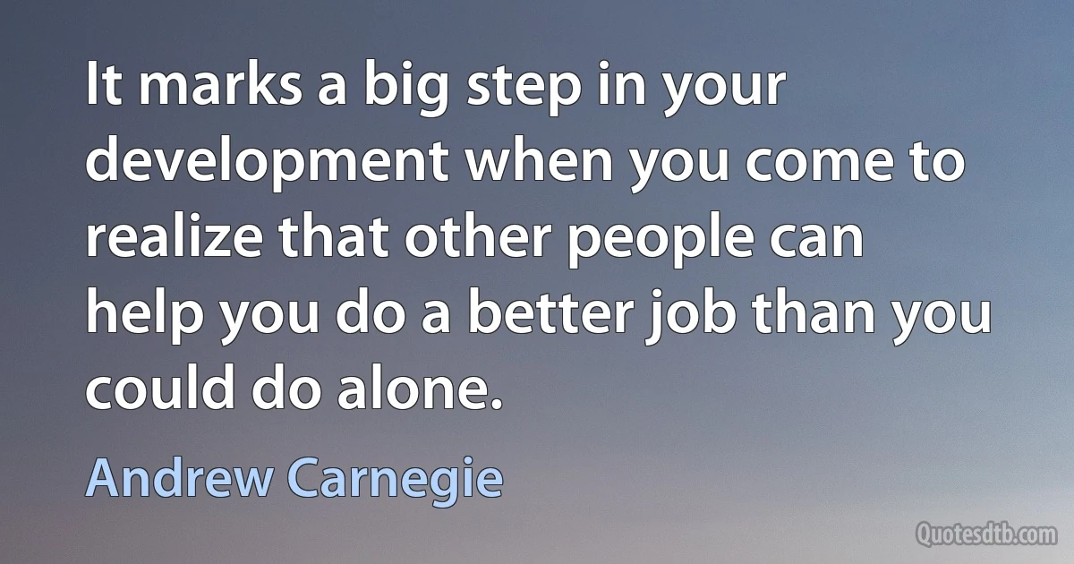 It marks a big step in your development when you come to realize that other people can help you do a better job than you could do alone. (Andrew Carnegie)