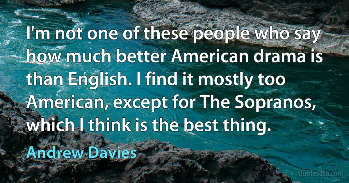 I'm not one of these people who say how much better American drama is than English. I find it mostly too American, except for The Sopranos, which I think is the best thing. (Andrew Davies)