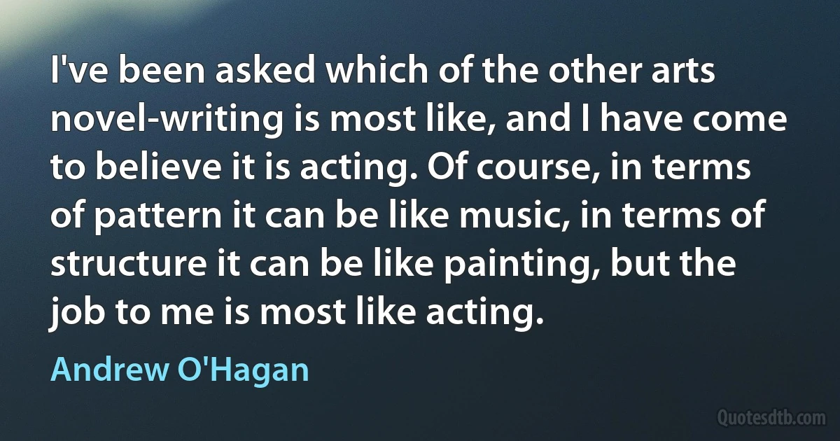 I've been asked which of the other arts novel-writing is most like, and I have come to believe it is acting. Of course, in terms of pattern it can be like music, in terms of structure it can be like painting, but the job to me is most like acting. (Andrew O'Hagan)