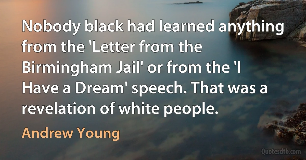 Nobody black had learned anything from the 'Letter from the Birmingham Jail' or from the 'I Have a Dream' speech. That was a revelation of white people. (Andrew Young)