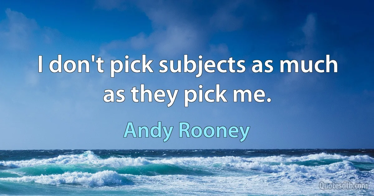 I don't pick subjects as much as they pick me. (Andy Rooney)