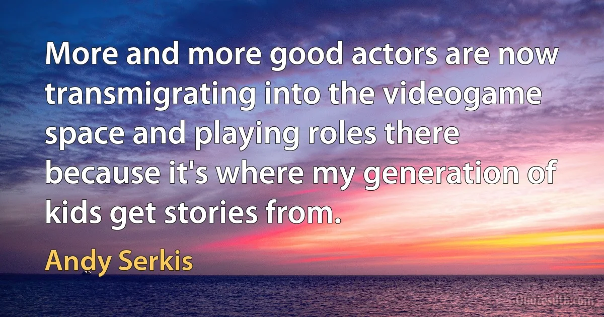 More and more good actors are now transmigrating into the videogame space and playing roles there because it's where my generation of kids get stories from. (Andy Serkis)