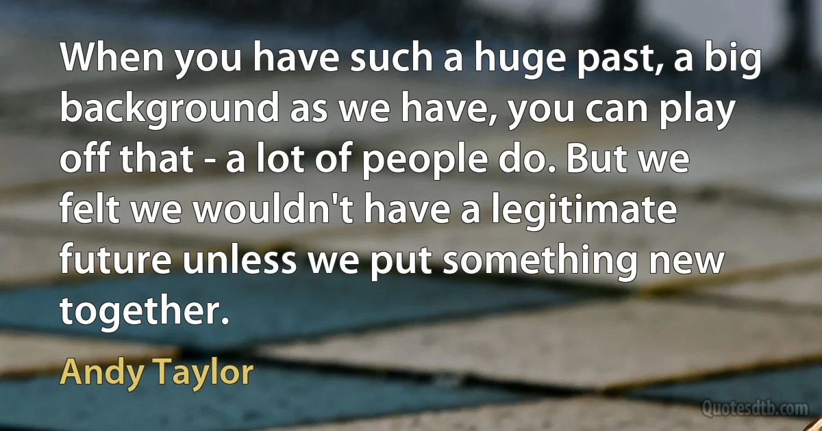 When you have such a huge past, a big background as we have, you can play off that - a lot of people do. But we felt we wouldn't have a legitimate future unless we put something new together. (Andy Taylor)