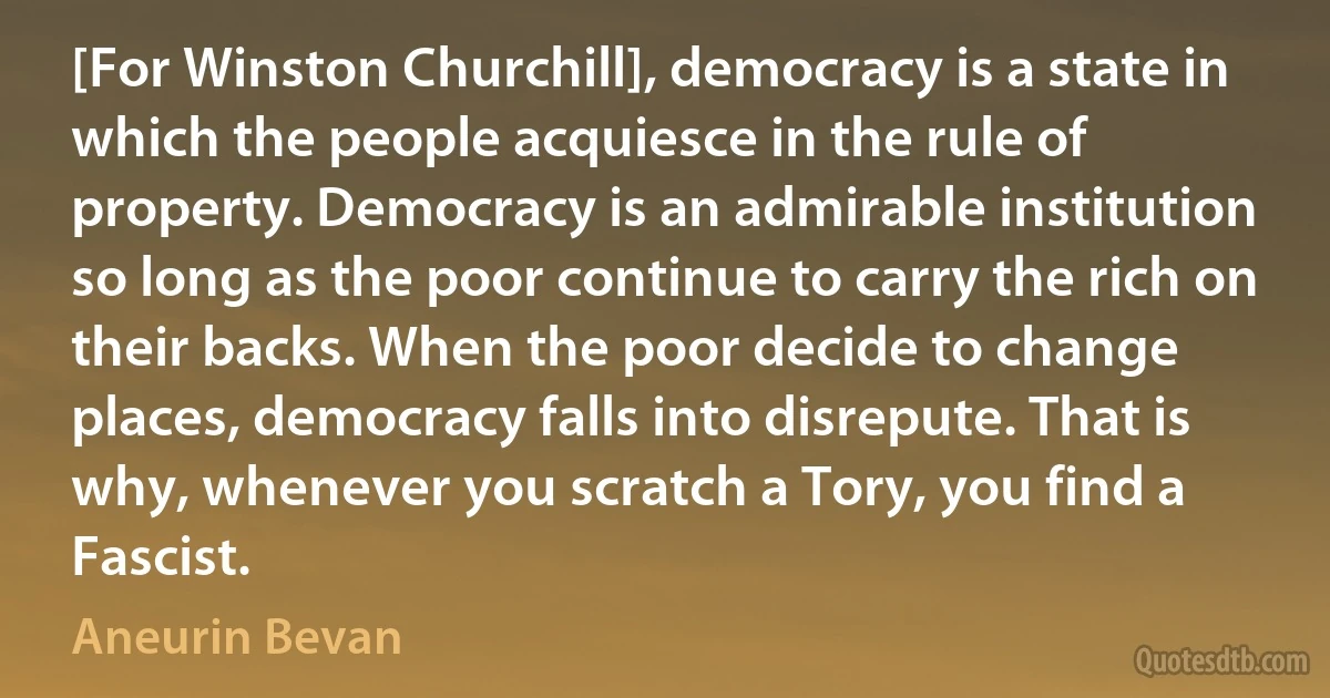 [For Winston Churchill], democracy is a state in which the people acquiesce in the rule of property. Democracy is an admirable institution so long as the poor continue to carry the rich on their backs. When the poor decide to change places, democracy falls into disrepute. That is why, whenever you scratch a Tory, you find a Fascist. (Aneurin Bevan)