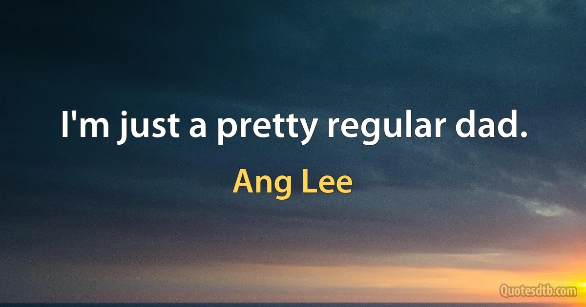 I'm just a pretty regular dad. (Ang Lee)