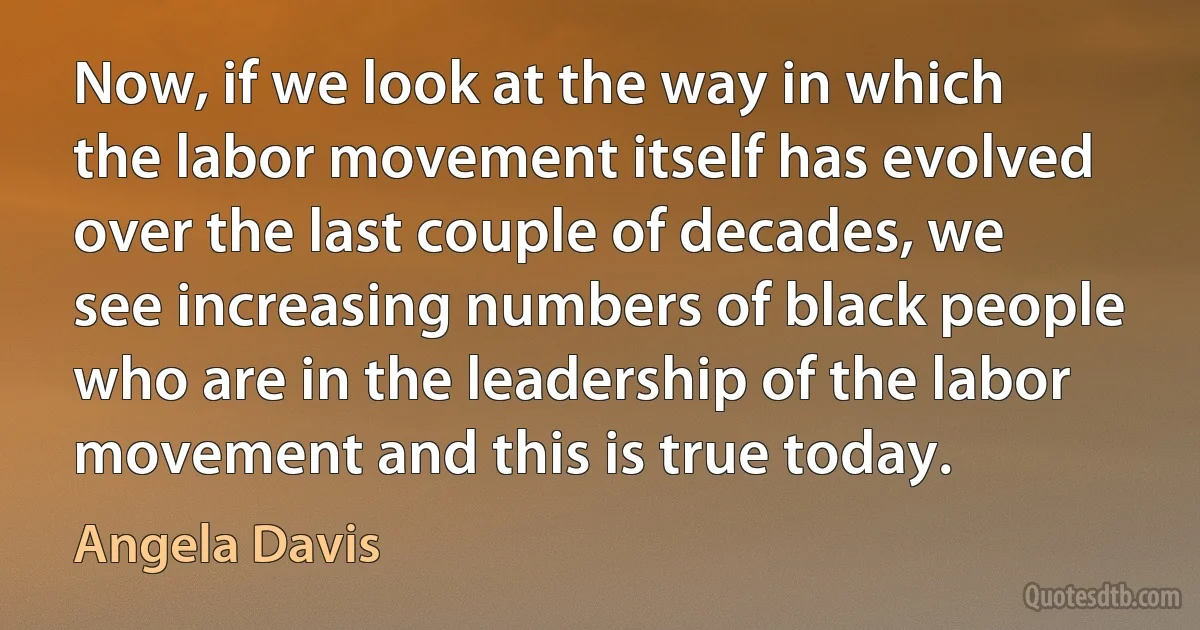 Now, if we look at the way in which the labor movement itself has evolved over the last couple of decades, we see increasing numbers of black people who are in the leadership of the labor movement and this is true today. (Angela Davis)