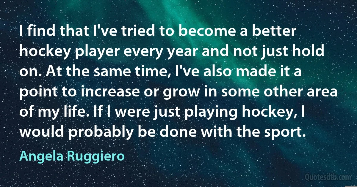 I find that I've tried to become a better hockey player every year and not just hold on. At the same time, I've also made it a point to increase or grow in some other area of my life. If I were just playing hockey, I would probably be done with the sport. (Angela Ruggiero)