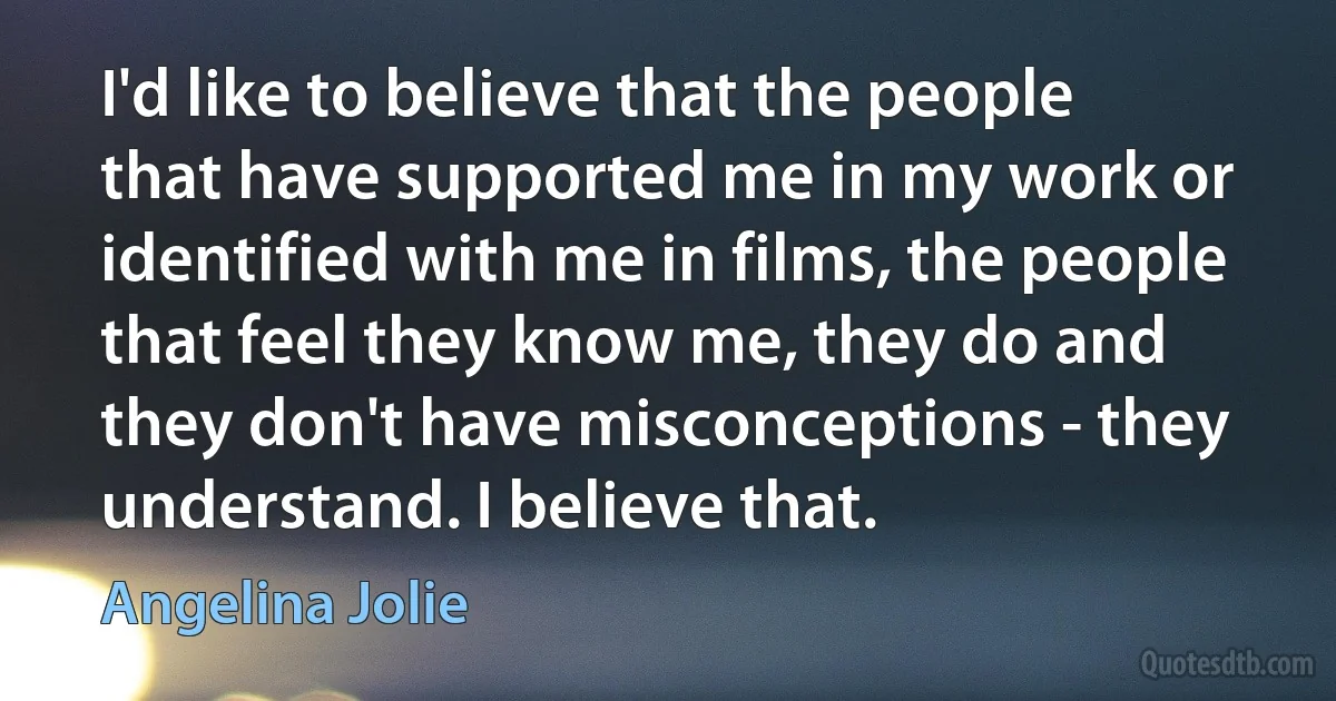 I'd like to believe that the people that have supported me in my work or identified with me in films, the people that feel they know me, they do and they don't have misconceptions - they understand. I believe that. (Angelina Jolie)