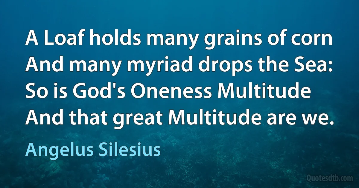 A Loaf holds many grains of corn
And many myriad drops the Sea:
So is God's Oneness Multitude
And that great Multitude are we. (Angelus Silesius)