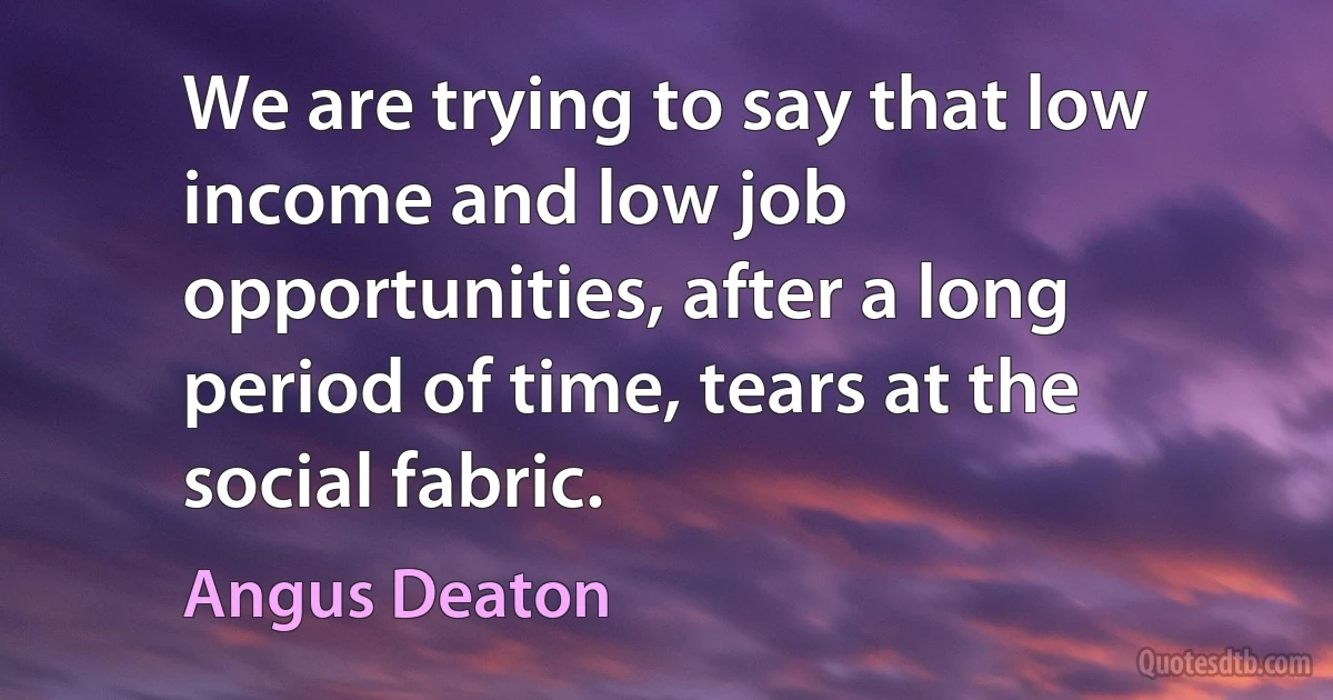 We are trying to say that low income and low job opportunities, after a long period of time, tears at the social fabric. (Angus Deaton)