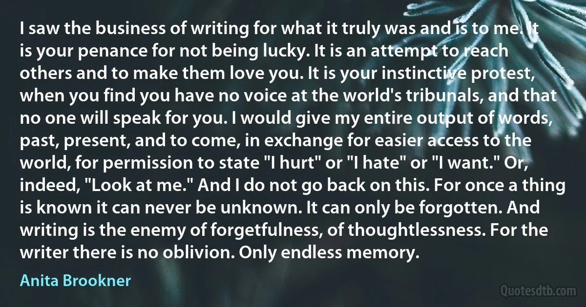 I saw the business of writing for what it truly was and is to me. It is your penance for not being lucky. It is an attempt to reach others and to make them love you. It is your instinctive protest, when you find you have no voice at the world's tribunals, and that no one will speak for you. I would give my entire output of words, past, present, and to come, in exchange for easier access to the world, for permission to state "I hurt" or "I hate" or "I want." Or, indeed, "Look at me." And I do not go back on this. For once a thing is known it can never be unknown. It can only be forgotten. And writing is the enemy of forgetfulness, of thoughtlessness. For the writer there is no oblivion. Only endless memory. (Anita Brookner)