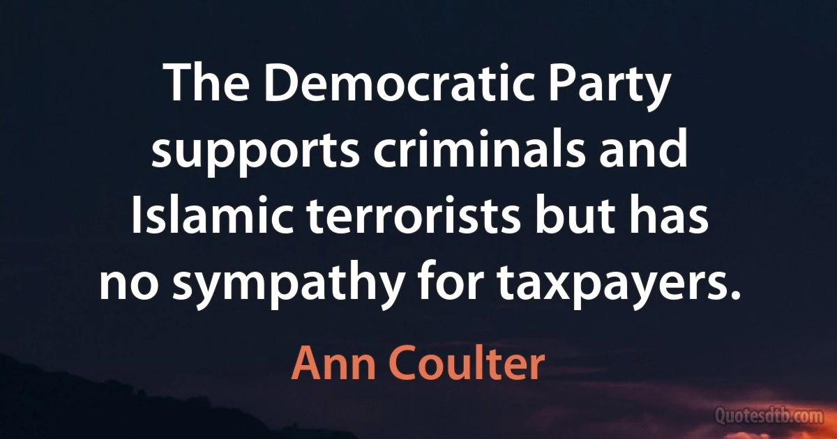 The Democratic Party supports criminals and Islamic terrorists but has no sympathy for taxpayers. (Ann Coulter)