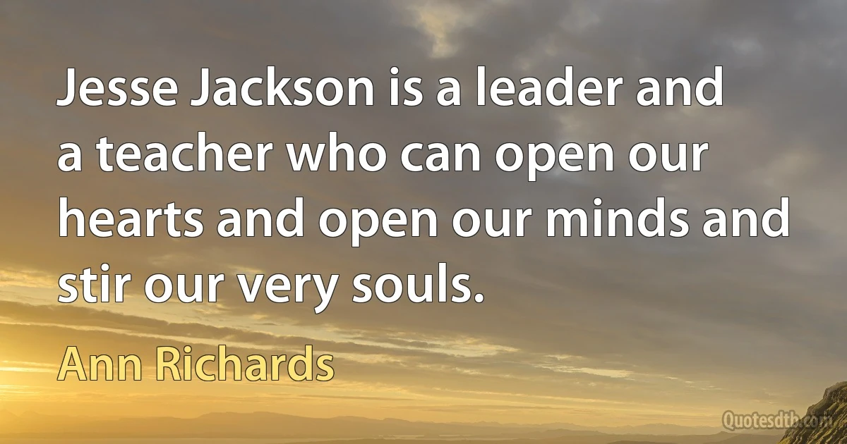 Jesse Jackson is a leader and a teacher who can open our hearts and open our minds and stir our very souls. (Ann Richards)