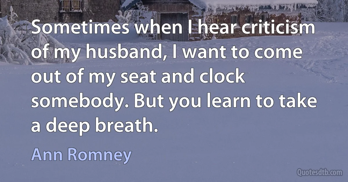 Sometimes when I hear criticism of my husband, I want to come out of my seat and clock somebody. But you learn to take a deep breath. (Ann Romney)