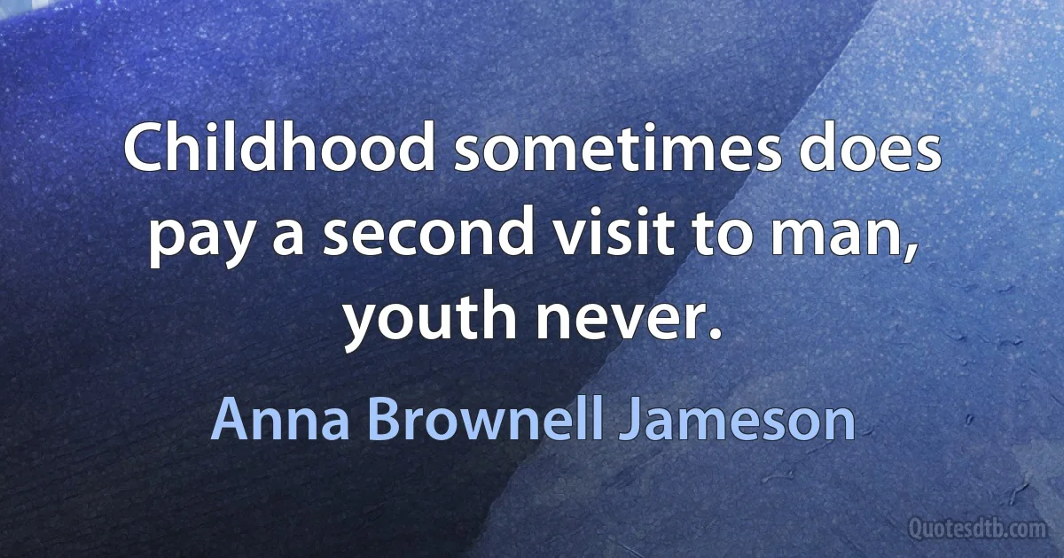 Childhood sometimes does pay a second visit to man, youth never. (Anna Brownell Jameson)