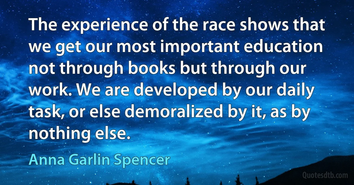 The experience of the race shows that we get our most important education not through books but through our work. We are developed by our daily task, or else demoralized by it, as by nothing else. (Anna Garlin Spencer)