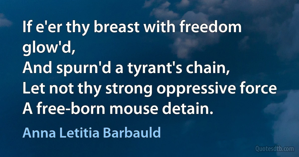 If e'er thy breast with freedom glow'd,
And spurn'd a tyrant's chain,
Let not thy strong oppressive force
A free-born mouse detain. (Anna Letitia Barbauld)