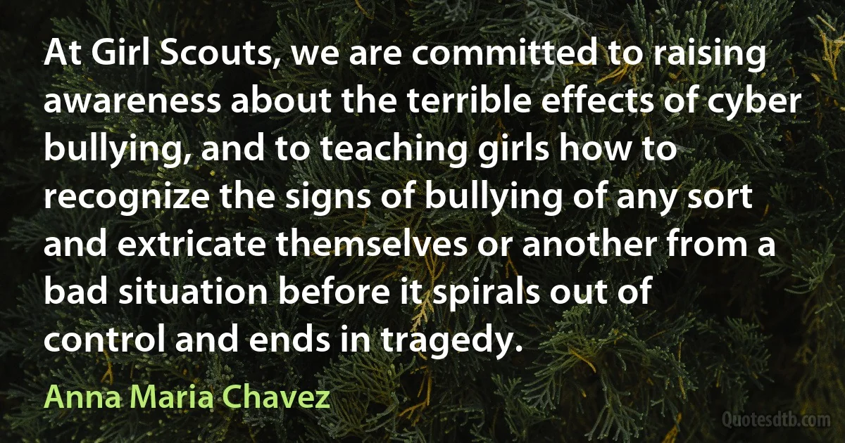 At Girl Scouts, we are committed to raising awareness about the terrible effects of cyber bullying, and to teaching girls how to recognize the signs of bullying of any sort and extricate themselves or another from a bad situation before it spirals out of control and ends in tragedy. (Anna Maria Chavez)