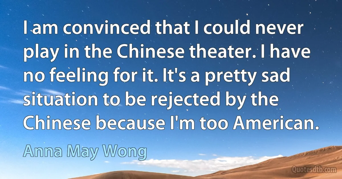 I am convinced that I could never play in the Chinese theater. I have no feeling for it. It's a pretty sad situation to be rejected by the Chinese because I'm too American. (Anna May Wong)