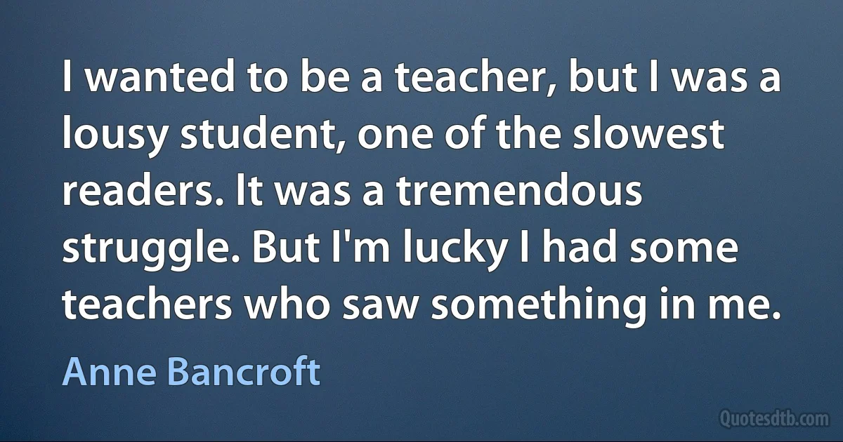 I wanted to be a teacher, but I was a lousy student, one of the slowest readers. It was a tremendous struggle. But I'm lucky I had some teachers who saw something in me. (Anne Bancroft)