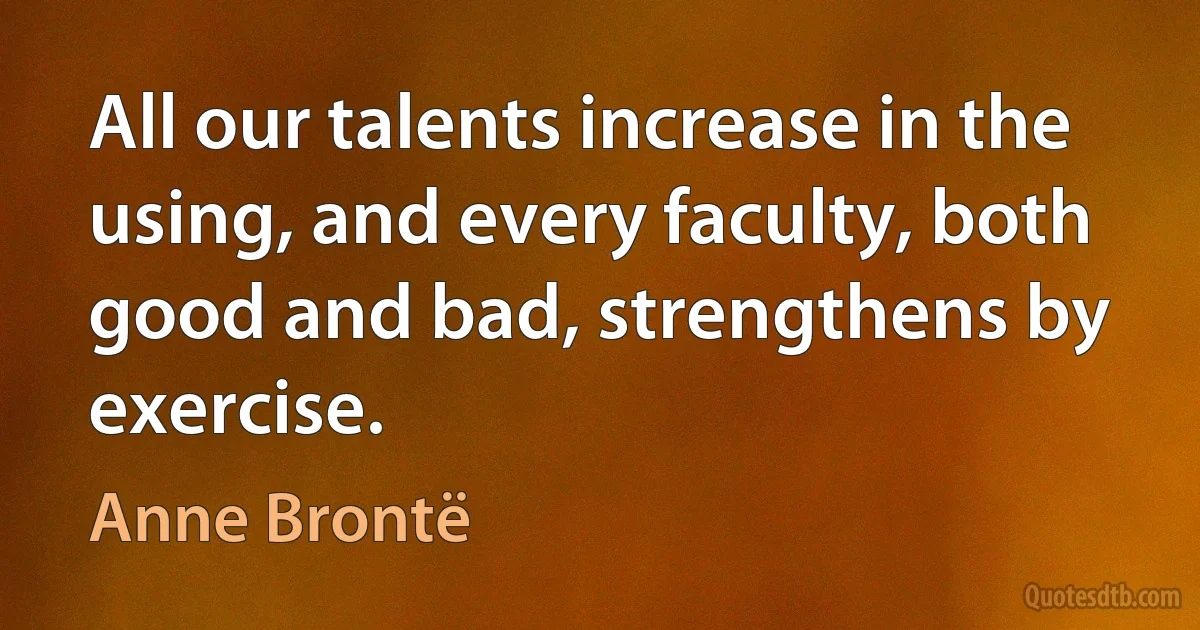 All our talents increase in the using, and every faculty, both good and bad, strengthens by exercise. (Anne Brontë)