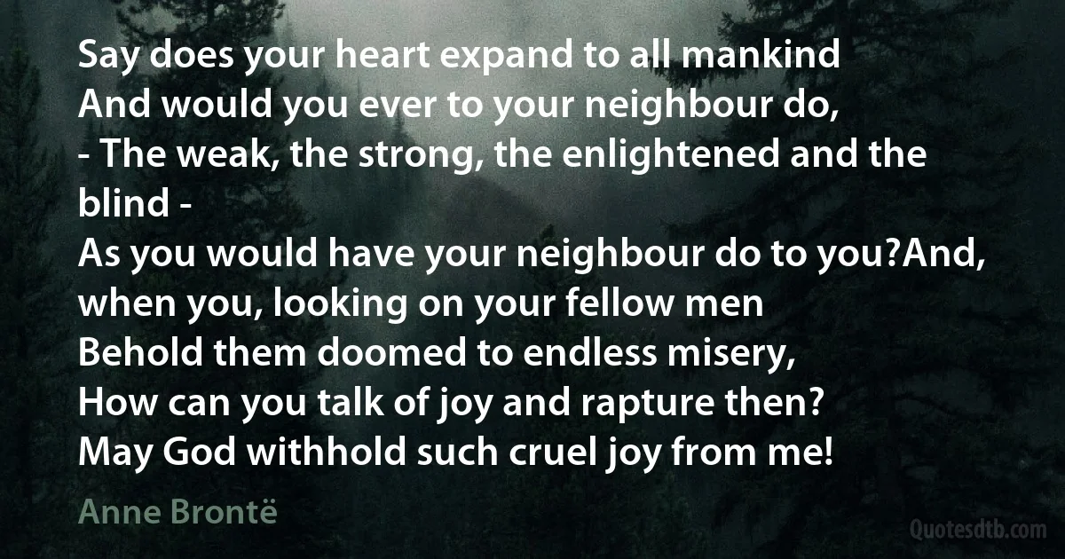 Say does your heart expand to all mankind
And would you ever to your neighbour do,
- The weak, the strong, the enlightened and the blind -
As you would have your neighbour do to you?And, when you, looking on your fellow men
Behold them doomed to endless misery,
How can you talk of joy and rapture then?
May God withhold such cruel joy from me! (Anne Brontë)