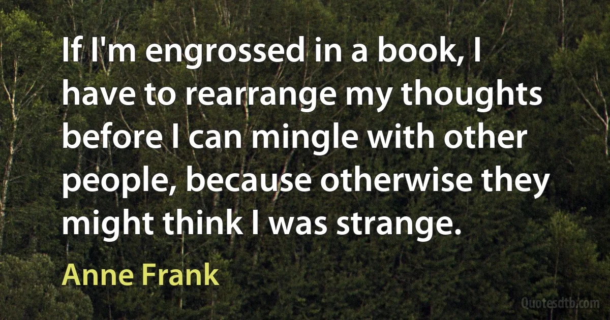 If I'm engrossed in a book, I have to rearrange my thoughts before I can mingle with other people, because otherwise they might think I was strange. (Anne Frank)