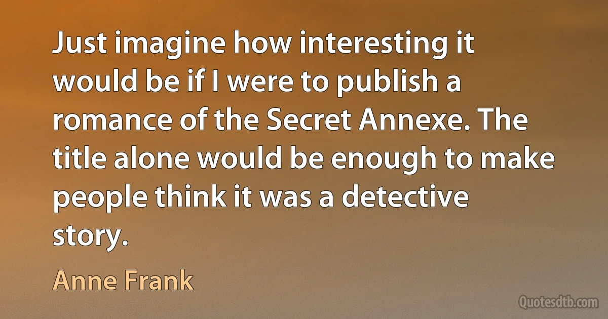 Just imagine how interesting it would be if I were to publish a romance of the Secret Annexe. The title alone would be enough to make people think it was a detective story. (Anne Frank)