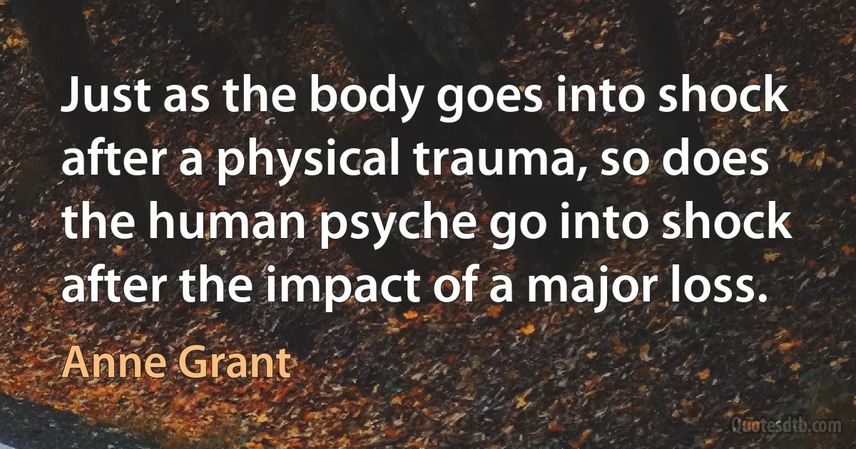 Just as the body goes into shock after a physical trauma, so does the human psyche go into shock after the impact of a major loss. (Anne Grant)