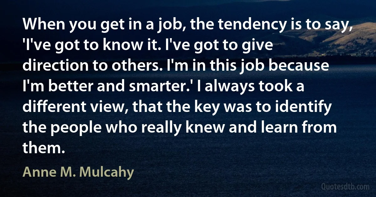 When you get in a job, the tendency is to say, 'I've got to know it. I've got to give direction to others. I'm in this job because I'm better and smarter.' I always took a different view, that the key was to identify the people who really knew and learn from them. (Anne M. Mulcahy)