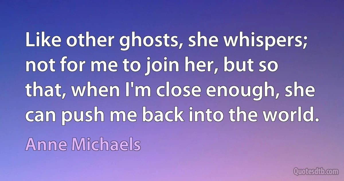 Like other ghosts, she whispers; not for me to join her, but so that, when I'm close enough, she can push me back into the world. (Anne Michaels)