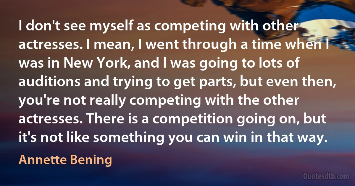 I don't see myself as competing with other actresses. I mean, I went through a time when I was in New York, and I was going to lots of auditions and trying to get parts, but even then, you're not really competing with the other actresses. There is a competition going on, but it's not like something you can win in that way. (Annette Bening)