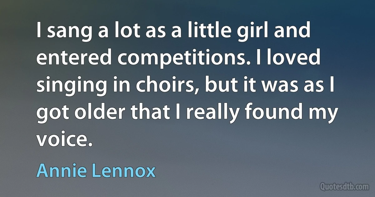 I sang a lot as a little girl and entered competitions. I loved singing in choirs, but it was as I got older that I really found my voice. (Annie Lennox)