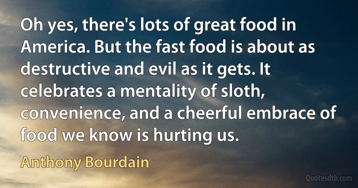 Oh yes, there's lots of great food in America. But the fast food is about as destructive and evil as it gets. It celebrates a mentality of sloth, convenience, and a cheerful embrace of food we know is hurting us. (Anthony Bourdain)