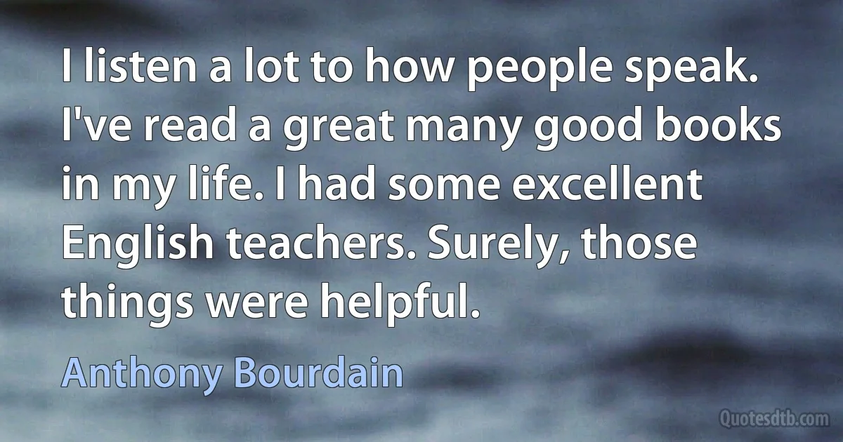 I listen a lot to how people speak. I've read a great many good books in my life. I had some excellent English teachers. Surely, those things were helpful. (Anthony Bourdain)