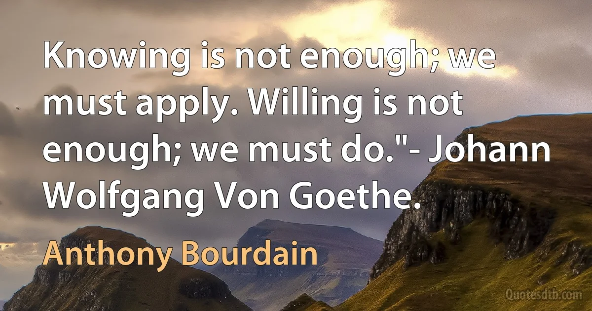 Knowing is not enough; we must apply. Willing is not enough; we must do."- Johann Wolfgang Von Goethe. (Anthony Bourdain)