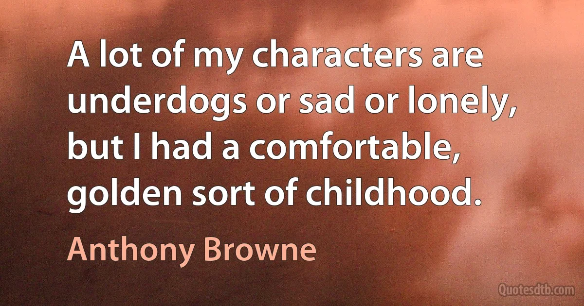 A lot of my characters are underdogs or sad or lonely, but I had a comfortable, golden sort of childhood. (Anthony Browne)