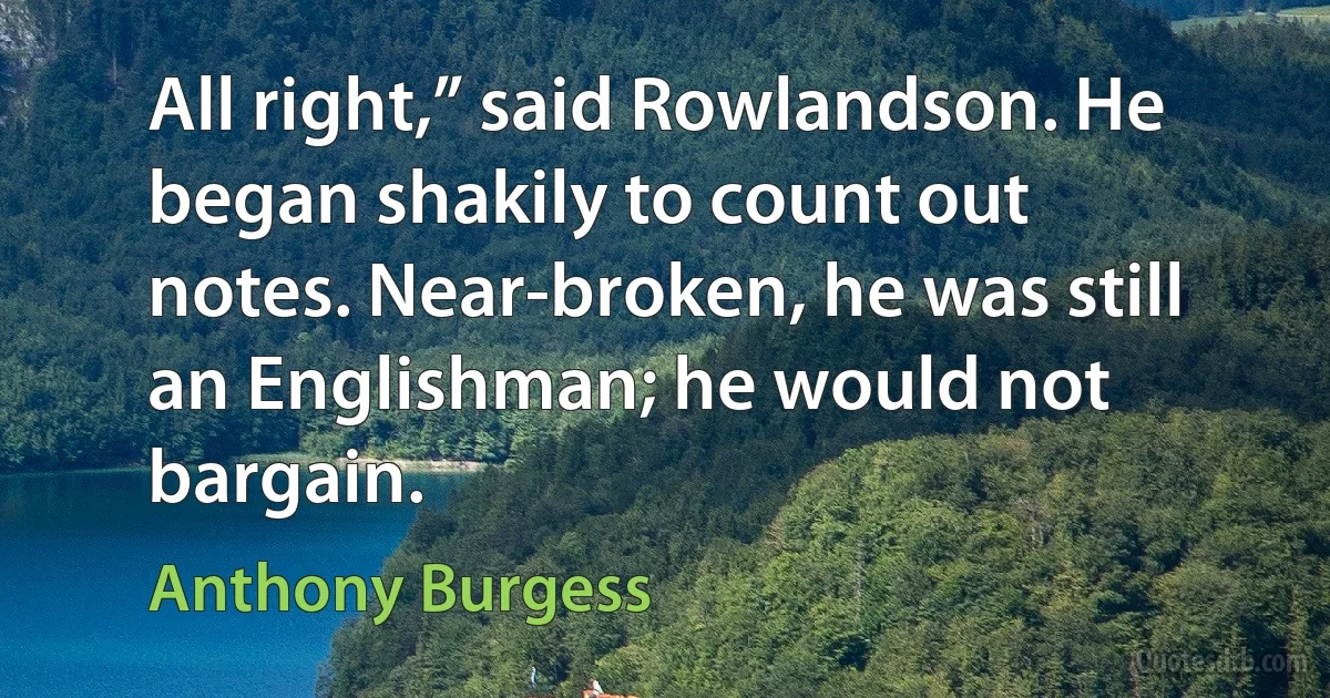 All right,” said Rowlandson. He began shakily to count out notes. Near-broken, he was still an Englishman; he would not bargain. (Anthony Burgess)