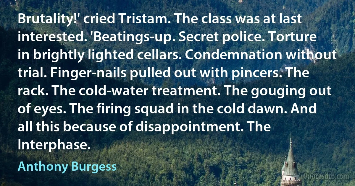 Brutality!' cried Tristam. The class was at last interested. 'Beatings-up. Secret police. Torture in brightly lighted cellars. Condemnation without trial. Finger-nails pulled out with pincers. The rack. The cold-water treatment. The gouging out of eyes. The firing squad in the cold dawn. And all this because of disappointment. The Interphase. (Anthony Burgess)