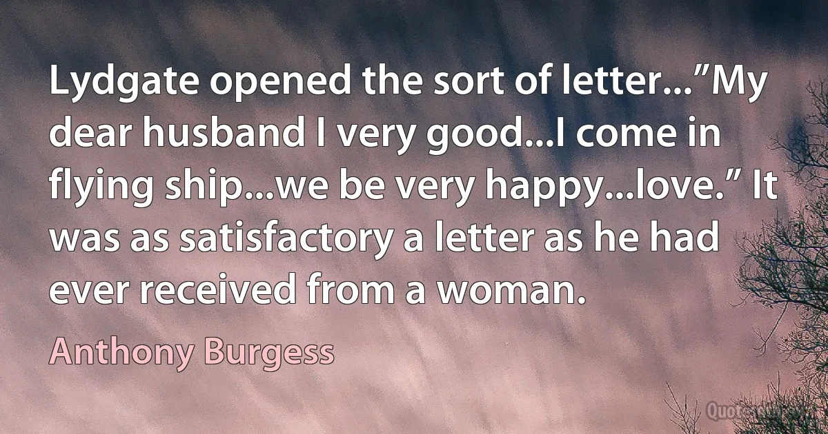 Lydgate opened the sort of letter...”My dear husband I very good...I come in flying ship...we be very happy...love.” It was as satisfactory a letter as he had ever received from a woman. (Anthony Burgess)