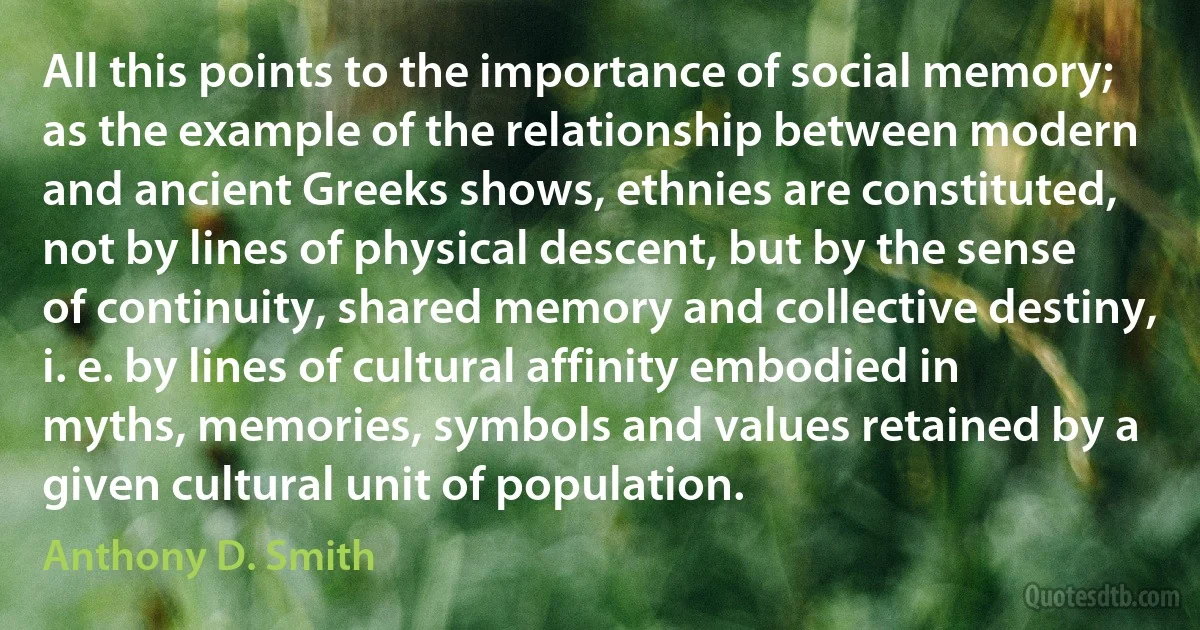 All this points to the importance of social memory; as the example of the relationship between modern and ancient Greeks shows, ethnies are constituted, not by lines of physical descent, but by the sense of continuity, shared memory and collective destiny, i. e. by lines of cultural affinity embodied in myths, memories, symbols and values retained by a given cultural unit of population. (Anthony D. Smith)