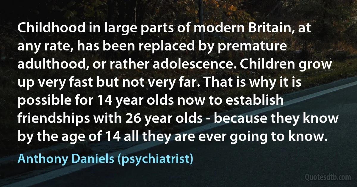 Childhood in large parts of modern Britain, at any rate, has been replaced by premature adulthood, or rather adolescence. Children grow up very fast but not very far. That is why it is possible for 14 year olds now to establish friendships with 26 year olds - because they know by the age of 14 all they are ever going to know. (Anthony Daniels (psychiatrist))