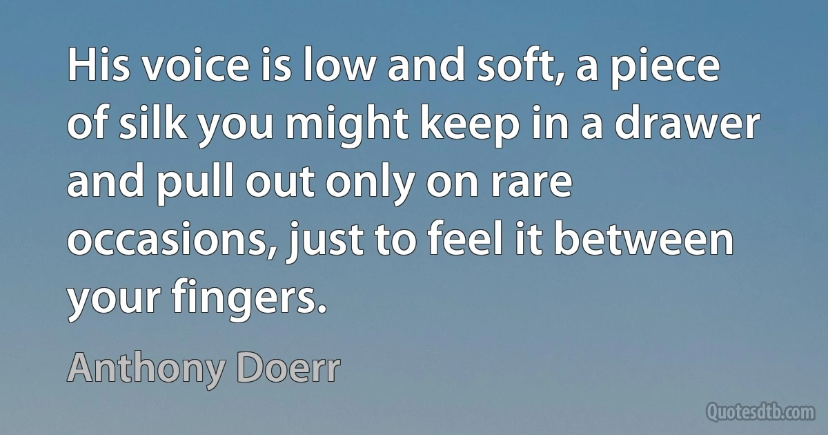 His voice is low and soft, a piece of silk you might keep in a drawer and pull out only on rare occasions, just to feel it between your fingers. (Anthony Doerr)