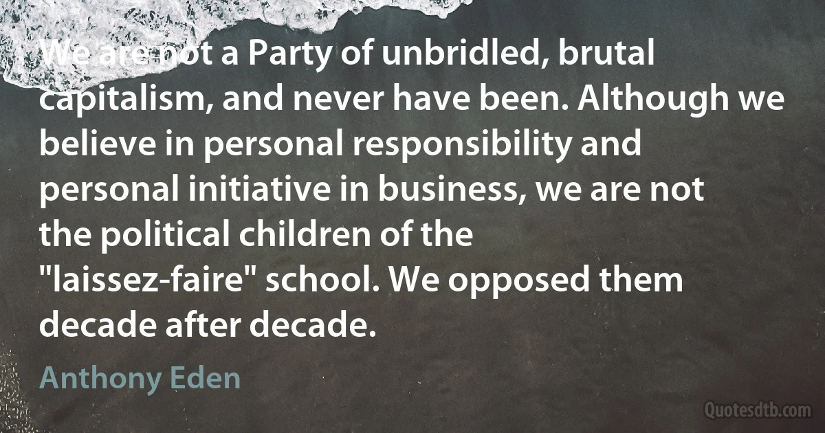 We are not a Party of unbridled, brutal capitalism, and never have been. Although we believe in personal responsibility and personal initiative in business, we are not the political children of the "laissez-faire" school. We opposed them decade after decade. (Anthony Eden)