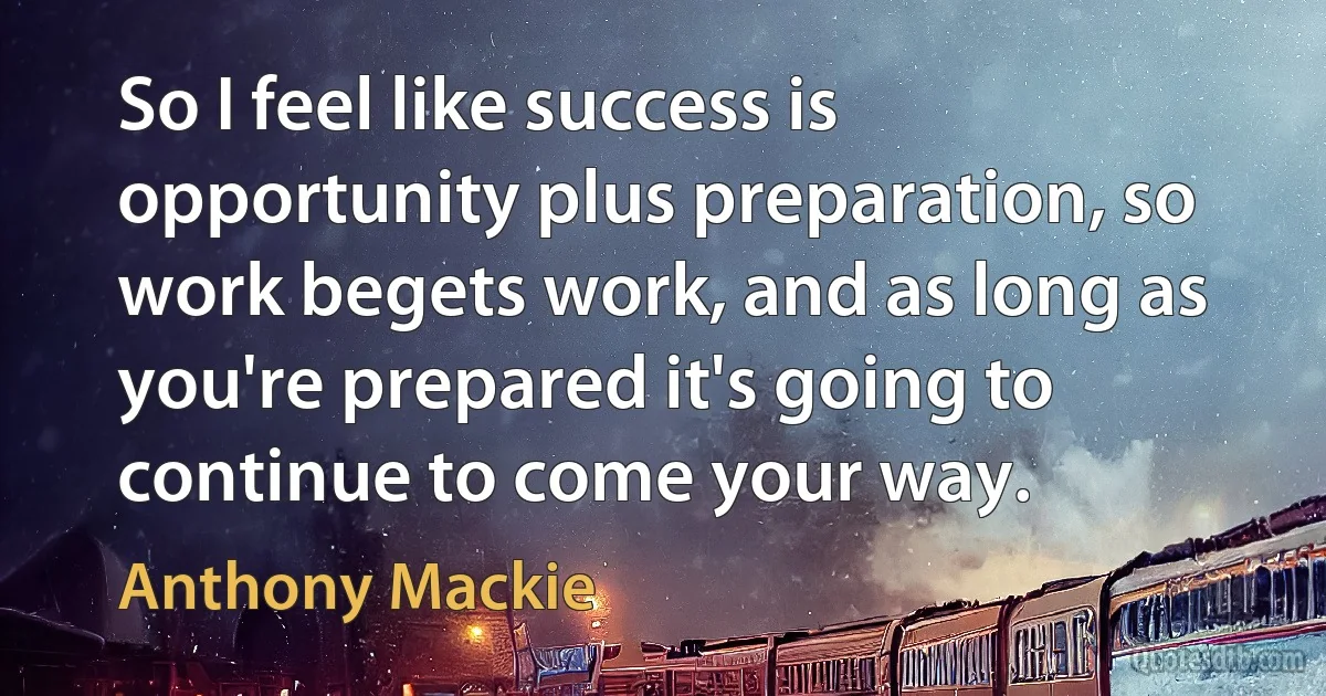 So I feel like success is opportunity plus preparation, so work begets work, and as long as you're prepared it's going to continue to come your way. (Anthony Mackie)