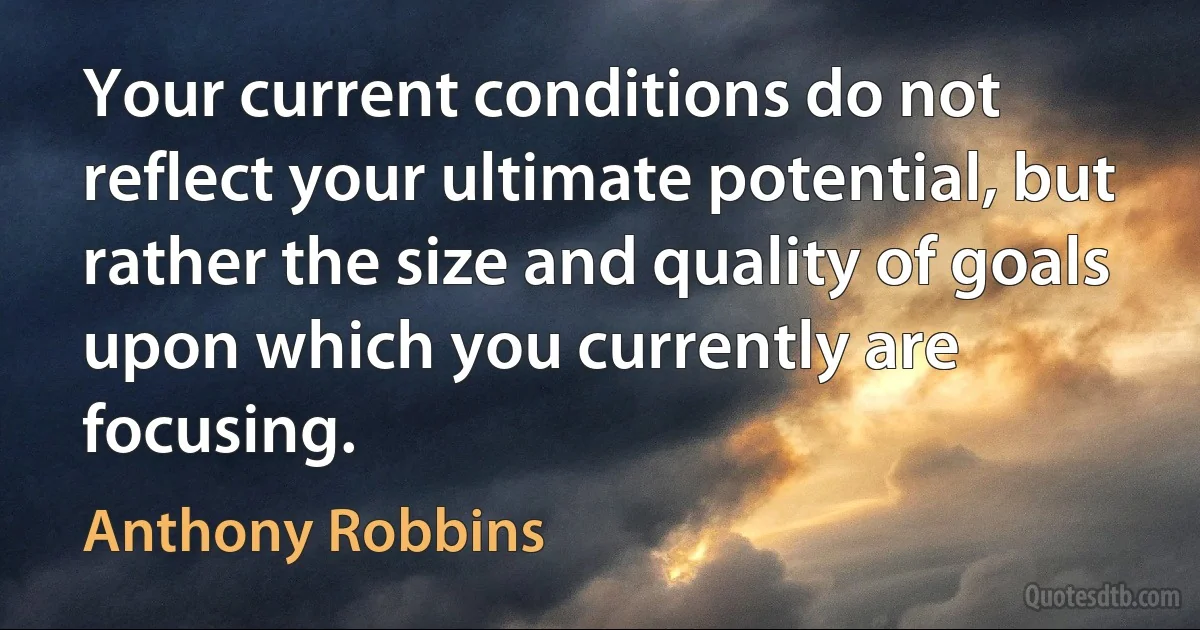 Your current conditions do not reflect your ultimate potential, but rather the size and quality of goals upon which you currently are focusing. (Anthony Robbins)